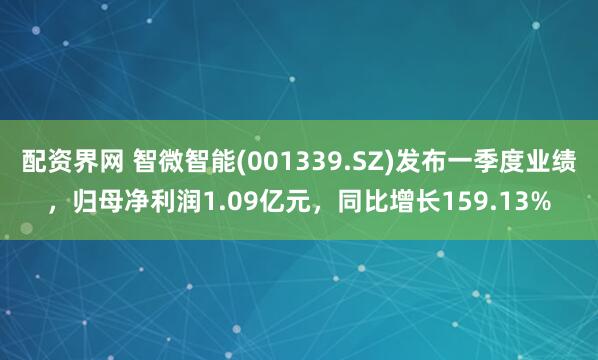 配资界网 智微智能(001339.SZ)发布一季度业绩，归母净利润1.09亿元，同比增长159.13%