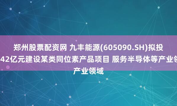 郑州股票配资网 九丰能源(605090.SH)拟投18.42亿元建设某类同位素产品项目 服务半导体等产业领域