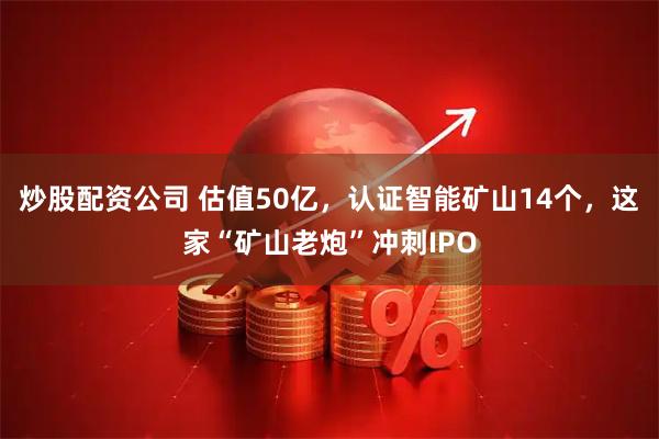 炒股配资公司 估值50亿,认证智能矿山14个,这家“矿山老炮”冲刺IPO