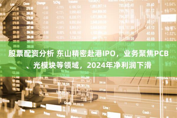 股票配资分析 东山精密赴港IPO,业务聚焦PCB、光模块等领域,2024年净利润下滑