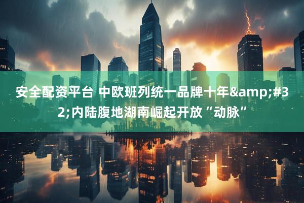 安全配资平台 中欧班列统一品牌十年 内陆腹地湖南崛起开放“动脉”