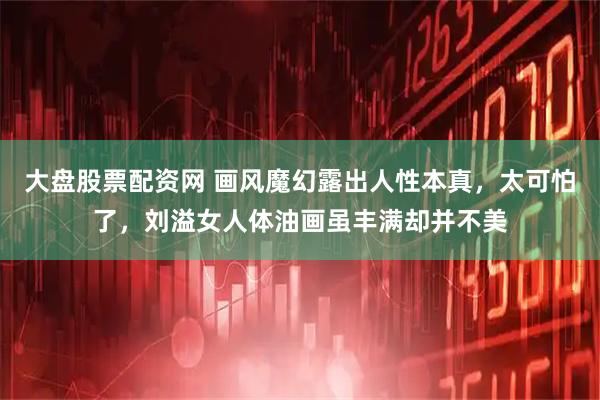 大盘股票配资网 画风魔幻露出人性本真,太可怕了,刘溢女人体油画虽丰满却并不美