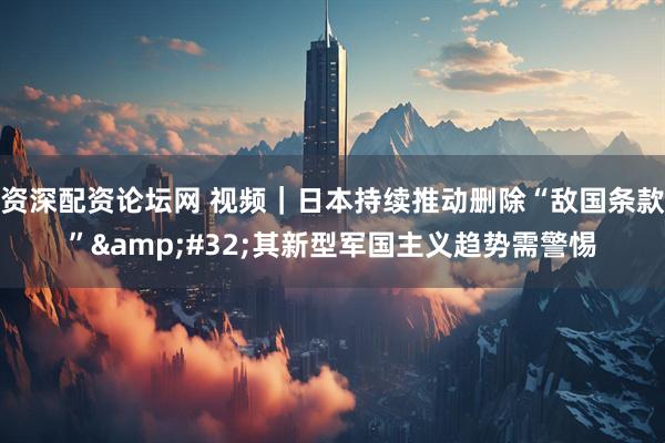 资深配资论坛网 视频|日本持续推动删除“敌国条款” 其新型军国主义趋势需警惕