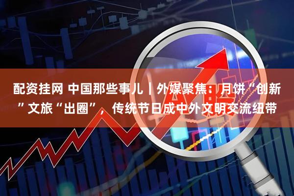 配资挂网 中国那些事儿｜外媒聚焦：月饼“创新”文旅“出圈”，传统节日成中外文明交流纽带